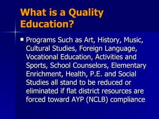 What is a Quality Education? Programs Such as Art, History, Music, Cultural Studies, Foreign Language, Vocational Education, Activities and Sports, School Counselors, Elementary Enrichment, Health, P.E. and Social Studies all stand to be reduced or eliminated if flat district resources are forced toward AYP (NCLB) compliance  
