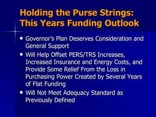 Holding the Purse Strings: This Years Funding Outlook Governor’s Plan Deserves Consideration and General Support  Will Help Offset PERS/TRS Increases, Increased Insurance and Energy Costs, and Provide Some Relief From the Loss in Purchasing Power Created by Several Years of Flat Funding Will Not Meet Adequacy Standard as Previously Defined 