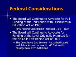Federal Considerations The Board will Continue to Advocate for Full Funding of the Individuals with Disabilities in Education Act of 1975  40% Federal Contribution Promised, 16% Today The Board will Continue to Advocate for Funding at the Level Originally Promised for the No Child Left Behind Act of 2001  The Cumulative Gap Between Authorized Levels and Actual Appropriations for NCLB since it’s passage total over $20 Billion 