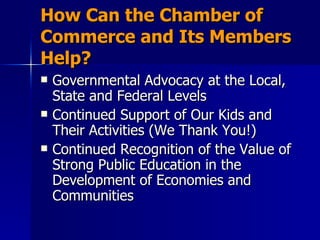 How Can the Chamber of Commerce and Its Members Help? Governmental Advocacy at the Local, State and Federal Levels Continued Support of Our Kids and Their Activities (We Thank You!) Continued Recognition of the Value of Strong Public Education in the Development of Economies and Communities 
