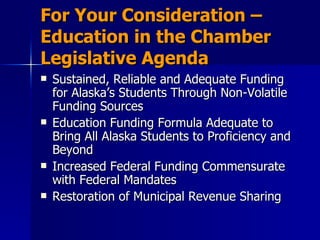 For Your Consideration – Education in the Chamber Legislative Agenda Sustained, Reliable and Adequate Funding for Alaska’s Students Through Non-Volatile Funding Sources Education Funding Formula Adequate to Bring All Alaska Students to Proficiency and Beyond Increased Federal Funding Commensurate with Federal Mandates Restoration of Municipal Revenue Sharing 
