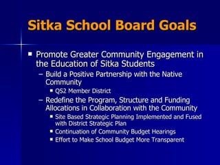 Sitka School Board Goals Promote Greater Community Engagement in the Education of Sitka Students Build a Positive Partnership with the Native Community QS2 Member District Redefine the Program, Structure and Funding Allocations in Collaboration with the Community Site Based Strategic Planning Implemented and Fused with District Strategic Plan Continuation of Community Budget Hearings  Effort to Make School Budget More Transparent 