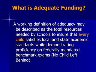 What is Adequate Funding? A working definition of adequacy may be described as the total resources needed by schools to insure that  every child  satisfies local and state academic standards while demonstrating proficiency on federally mandated benchmark exams (No Child Left Behind) 