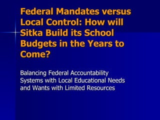 Federal Mandates versus Local Control: How will Sitka Build its School Budgets in the Years to Come? Balancing Federal Accountability Systems with Local Educational Needs and Wants with Limited Resources  