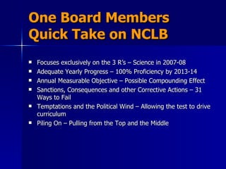 One Board Members Quick Take on NCLB Focuses exclusively on the 3 R’s – Science in 2007-08 Adequate Yearly Progress – 100% Proficiency by 2013-14 Annual Measurable Objective – Possible Compounding Effect Sanctions, Consequences and other Corrective Actions – 31 Ways to Fail Temptations and the Political Wind – Allowing the test to drive curriculum Piling On – Pulling from the Top and the Middle  