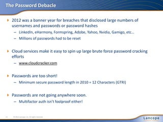 The Password Debacle
 2012 was a banner year for breaches that disclosed large numbers of
usernames and passwords or password hashes
– LinkedIn, eHarmony, Formspring, Adobe, Yahoo, Nvidia, Gamigo, etc…
– Millions of passwords had to be reset
 Cloud services make it easy to spin up large brute force password cracking
efforts
– www.cloudcracker.com
 Passwords are too short!
– Minimum secure password length in 2010 = 12 Characters (GTRI)
 Passwords are not going anywhere soon.
– Multifactor auth isn’t foolproof either!
© 2012 Lancope, Inc. All rights reserved.11
 