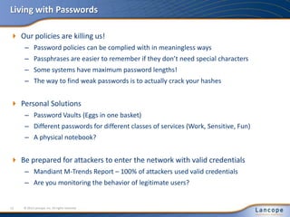 Living with Passwords
 Our policies are killing us!
– Password policies can be complied with in meaningless ways
– Passphrases are easier to remember if they don’t need special characters
– Some systems have maximum password lengths!
– The way to find weak passwords is to actually crack your hashes
 Personal Solutions
– Password Vaults (Eggs in one basket)
– Different passwords for different classes of services (Work, Sensitive, Fun)
– A physical notebook?
 Be prepared for attackers to enter the network with valid credentials
– Mandiant M-Trends Report – 100% of attackers used valid credentials
– Are you monitoring the behavior of legitimate users?
© 2012 Lancope, Inc. All rights reserved.12
 
