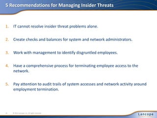 5 Recommendations for Managing Insider Threats
1. IT cannot resolve insider threat problems alone.
2. Create checks and balances for system and network administrators.
3. Work with management to identify disgruntled employees.
4. Have a comprehensive process for terminating employee access to the
network.
5. Pay attention to audit trails of system accesses and network activity around
employment termination.
© 2012 Lancope, Inc. All rights reserved.16
 