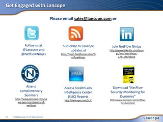 Get Engaged with Lancope
Follow us at
@Lancope and
@NetFlowNinjas
Subscribe to Lancope
updates at
http://feeds.feedburner.com/N
etflowNinjas
Attend
complimentary
Seminars
http://www.lancope.com/ne
ws-events/university-of-
netflow/
Join NetFlow Ninjas
http://www.linkedin.com/grou
ps/NetFlow-Ninjas-
2261596/about
Access StealthLabs
Intelligence Center
(SLIC) Reports
http://lancope.com/SLIC
Download “NetFlow
Security Monitoring for
Dummies”
http://www.lancope.com/netflow-
for-dummies/
© 2012 Lancope, Inc. All rights reserved.19
Please email sales@lancope.com or
 