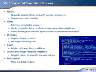 State Sponsored Computer Intrusions
 Sykipot
– Spread by spear phishing emails with malicious attachments
– Targets smartcard credentials
 Flame
– Extremely complicated malware
– Used a counterfeit digital certificate to impersonate Windows Update
– Certificate was generated with a previously unknown MD5 collision attack
 Shamoon
– Targeted the energy sector
– Destroyed infected systems
 Gauss
– Related to Stuxnet, Duqu, and Flame
 Council on Foreign Relations Waterhole
– Targeted victims with specific language settings
 Red October
– More that 1,000 modules!
© 2012 Lancope, Inc. All rights reserved.3
 
