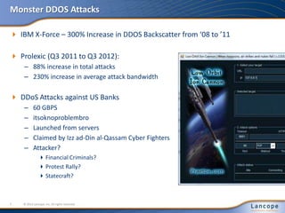 Monster DDOS Attacks
 IBM X-Force – 300% Increase in DDOS Backscatter from ‘08 to ’11
 Prolexic (Q3 2011 to Q3 2012):
– 88% increase in total attacks
– 230% increase in average attack bandwidth
 DDoS Attacks against US Banks
– 60 GBPS
– itsoknoproblembro
– Launched from servers
– Claimed by Izz ad-Din al-Qassam Cyber Fighters
– Attacker?
Financial Criminals?
Protest Rally?
Statecraft?
© 2012 Lancope, Inc. All rights reserved.7
 