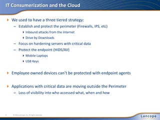 IT Consumerization and the Cloud
 We used to have a three tiered strategy:
– Establish and protect the perimeter (Firewalls, IPS, etc)
Inbound attacks from the Internet
Drive by Downloads
– Focus on hardening servers with critical data
– Protect the endpoint (HIDS/AV)
Mobile Laptops
USB Keys
 Employee owned devices can’t be protected with endpoint agents
 Applications with critical data are moving outside the Perimeter
– Loss of visibility into who accessed what, when and how
© 2012 Lancope, Inc. All rights reserved.9
 