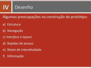 Desenho	
  
Algumas	
  preocupações	
  na	
  construção	
  do	
  protó=po:	
  
a)  Estrutura	
  	
  
b)  Navegação	
  	
  
c)  Interface	
  e	
  layout	
  
d)  Rapidez	
  de	
  acesso	
  
e)  Níveis	
  de	
  intera=vidade	
  
f)  Informação	
  
IV	
  
 