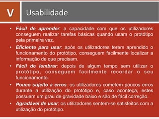 •  Fácil de aprender: a capacidade com que os utilizadores
conseguem realizar tarefas básicas quando usam o protótipo
pela primeira vez.
•  Eficiente para usar: após os utilizadores terem aprendido o
funcionamento do protótipo, conseguem facilmente localizar a
informação de que precisam.
•  Fácil de lembrar: depois de algum tempo sem utilizar o
protótipo, conseguem facilmente recordar o seu
funcionamento.
•  Pouco sujeito a erros: os utilizadores cometem poucos erros
durante a utilização do protótipo e, caso aconteça, estes
possuem um grau de gravidade baixo e são de fácil correção.
•  Agradável de usar: os utilizadores sentem-se satisfeitos com a
utilização do protótipo.
V	
   Usabilidade	
  
 