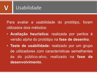 Para avaliar a usabilidade do protótipo, foram
utilizados dois métodos:
•  Avaliação heurística: realizada por peritos à
versão alpha do protótipo na fase de desenho;
•  Teste de usabilidade: realizado por um grupo
de utilizadores com características semelhantes
às do público-alvo, realizado na fase de
desenvolvimento.
	
  
V	
   Usabilidade	
  
 