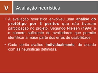 •  A avaliação heurística envolveu uma análise do
protótipo por 3 peritos que não tiveram
participação no projeto. Segundo Nielsen (1994) é
o número suficiente de avaliadores que permite
identificar a maior parte dos erros de usabilidade.
•  Cada perito avaliou individualmente, de acordo
com as heurísticas definidas.
	
  
V	
   Avaliação	
  heurís=ca	
  
 