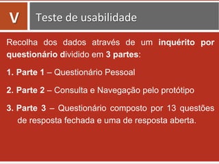 Recolha dos dados através de um inquérito por
questionário dividido em 3 partes:
1.  Parte 1 – Questionário Pessoal
2.  Parte 2 – Consulta e Navegação pelo protótipo
3.  Parte 3 – Questionário composto por 13 questões
de resposta fechada e uma de resposta aberta.
	
  
V	
   Teste	
  de	
  usabilidade	
  
 