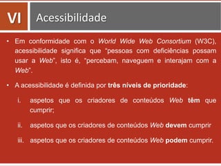 •  Em conformidade com o World Wide Web Consortium (W3C),
acessibilidade significa que “pessoas com deficiências possam
usar a Web”, isto é, “percebam, naveguem e interajam com a
Web”.
•  A acessibilidade é definida por três níveis de prioridade:
i.  aspetos que os criadores de conteúdos Web têm que
cumprir;
ii.  aspetos que os criadores de conteúdos Web devem cumprir
iii.  aspetos que os criadores de conteúdos Web podem cumprir.
	
  
VI	
   Acessibilidade	
  
 