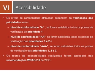 •  Os níveis de conformidade atribuídos dependem da verificação das
prioridades assim:
–  nível de conformidade "A” , se foram satisfeitos todos os pontos de
verificação de prioridade 1;
–  nível de conformidade "AA", se foram satisfeitos todos os pontos de
verificação das prioridades 1 e 2 e
–  nível de conformidade "AAA", se foram satisfeitos todos os pontos
de verificação das prioridades 1, 2 e 3.
•  Os testes de acessibilidade realizados foram baseados nas
recomendações WCAG 2.0 da W3C.
VI	
   Acessibilidade	
  
 