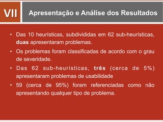 Apresentação e Análise dos Resultados
•  Das 10 heurísticas, subdivididas em 62 sub-heurísticas,
duas apresentaram problemas.
•  Os problemas foram classificadas de acordo com o grau
de severidade.
•  Das 62 sub-heurísticas, três (cerca de 5%)
apresentaram problemas de usabilidade
•  59 (cerca de 95%) foram referenciadas como não
apresentando qualquer tipo de problema.
VII	
  
 