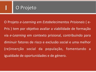 O	
  Projeto	
  
O	
  Projeto	
  e-­‐Learning	
  em	
  Estabelecimentos	
  Prisionais	
  (	
  e-­‐
Pris	
  )	
  tem	
  por	
  obje=vo	
  avaliar	
  a	
  viabilidade	
  de	
  formação	
  
via	
  e-­‐Learning	
  em	
  contexto	
  prisional,	
  contribuindo	
  para	
  
diminuir	
  fatores	
  de	
  risco	
  e	
  exclusão	
  social	
  e	
  uma	
  melhor	
  
(re)inserção	
   social	
   da	
   população,	
   fomentando	
   a	
  
igualdade	
  de	
  oportunidades	
  e	
  de	
  género.	
  	
  
I	
  
 
