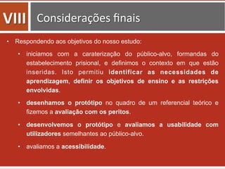•  Respondendo aos objetivos do nosso estudo:
•  iniciamos com a caraterização do público-alvo, formandas do
estabelecimento prisional, e definimos o contexto em que estão
inseridas. Isto permitiu identificar as necessidades de
aprendizagem, definir os objetivos de ensino e as restrições
envolvidas.
•  desenhamos o protótipo no quadro de um referencial teórico e
fizemos a avaliação com os peritos.
•  desenvolvemos o protótipo e avaliamos a usabilidade com
utilizadores semelhantes ao público-alvo.
•  avaliamos a acessibilidade.
VIII	
   Considerações	
  ﬁnais	
  
 