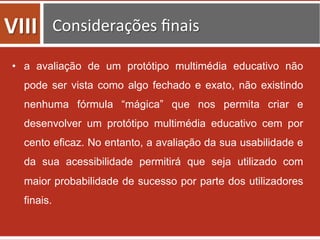 •  a avaliação de um protótipo multimédia educativo não
pode ser vista como algo fechado e exato, não existindo
nenhuma fórmula “mágica” que nos permita criar e
desenvolver um protótipo multimédia educativo cem por
cento eficaz. No entanto, a avaliação da sua usabilidade e
da sua acessibilidade permitirá que seja utilizado com
maior probabilidade de sucesso por parte dos utilizadores
finais.
VIII	
   Considerações	
  ﬁnais	
  	
  
 