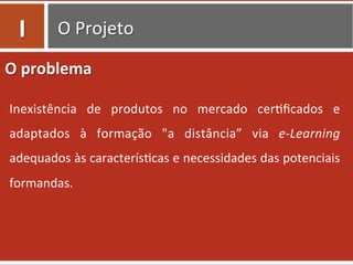 O	
  Projeto	
  
O	
  problema	
  
Inexistência	
   de	
   produtos	
   no	
   mercado	
   cer=ﬁcados	
   e	
  
adaptados	
   à	
   formação	
   "a	
   distância”	
   via	
   e-­‐Learning	
  
adequados	
  às	
  caracterís=cas	
  e	
  necessidades	
  das	
  potenciais	
  
formandas.	
  	
  
I	
  
 