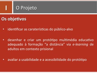 O	
  Projeto	
  
Os	
  obje.vos	
  
	
  
•  iden=ﬁcar	
  as	
  caraterís=cas	
  do	
  público-­‐alvo	
  
•  desenhar	
   e	
   criar	
   um	
   protó=po	
   mul=média	
   educa=vo	
  
adequado	
   à	
   formação	
   “a	
   distância”	
   via	
   e-­‐learning	
   de	
  
adultos	
  em	
  contexto	
  prisional	
  
•  avaliar	
  a	
  usabilidade	
  e	
  a	
  acessibilidade	
  do	
  protó=po	
  
I	
  
 