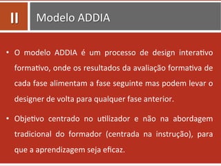 Modelo	
  ADDIA	
  
•  O	
   modelo	
   ADDIA	
   é	
   um	
   processo	
   de	
   design	
   intera=vo	
  
forma=vo,	
  onde	
  os	
  resultados	
  da	
  avaliação	
  forma=va	
  de	
  
cada	
  fase	
  alimentam	
  a	
  fase	
  seguinte	
  mas	
  podem	
  levar	
  o	
  
designer	
  de	
  volta	
  para	
  qualquer	
  fase	
  anterior.	
  	
  
•  Obje=vo	
   centrado	
   no	
   u=lizador	
   e	
   não	
   na	
   abordagem	
  
tradicional	
   do	
   formador	
   (centrada	
   na	
   instrução),	
   para	
  
que	
  a	
  aprendizagem	
  seja	
  eﬁcaz.	
  	
  
II	
  
 