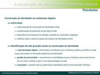 Construção da identidade em ambientes digitais
»» entrevistas
»» visão pessoal da construção da identidade online
»» caraterização da presença construída na rede
»» descrição dos processos de seleção e gestão de conteúdos e ligações
»» reflexão sobre o real e/ou potencial impacto da identidade online
»» identificação de três grandes áreas na construção da identidade
»» representação digital » informação e conteúdos que o indivíduo publica e partilha na rede
e que concretizam a dimensão digital da sua identidade
»» gestão da privacidade » mecanismos ou estratégias a que o indivíduo recorre de forma a
ter um maior controlo e gerir a sua representação na rede
»» reputação » impacto real ou potencial da identidade online construída pelo indivíduo
A construção da presença em ambientes digitais
Resultados
Challenges 2013 | Universidade do MinhoA construção da presença em ambientes digitais
 