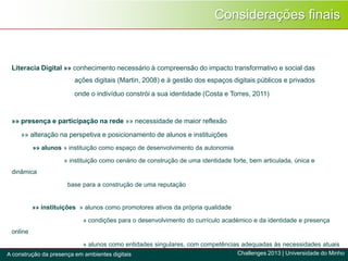 Literacia Digital »» conhecimento necessário à compreensão do impacto transformativo e social das
ações digitais (Martin, 2008) e à gestão dos espaços digitais públicos e privados
onde o indivíduo constrói a sua identidade (Costa e Torres, 2011)
»» presença e participação na rede »» necessidade de maior reflexão
»» alteração na perspetiva e posicionamento de alunos e instituições
»» alunos » instituição como espaço de desenvolvimento da autonomia
» instituição como cenário de construção de uma identidade forte, bem articulada, única e
dinâmica
base para a construção de uma reputação
»» instituições » alunos como promotores ativos da própria qualidade
» condições para o desenvolvimento do currículo académico e da identidade e presença
online
» alunos como entidades singulares, com competências adequadas às necessidades atuais
Considerações finais
Challenges 2013 | Universidade do MinhoA construção da presença em ambientes digitais
 