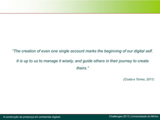 “The creation of even one single account marks the beginning of our digital self.
It is up to us to manage it wisely, and guide others in their journey to create
theirs.”
(Costa e Torres, 2011)
Challenges 2013 | Universidade do MinhoA construção da presença em ambientes digitais
 