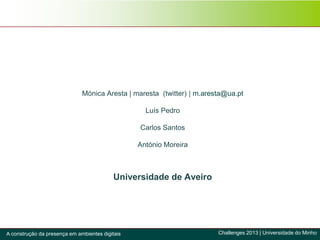 Mónica Aresta | maresta (twitter) | m.aresta@ua.pt
Luís Pedro
Carlos Santos
António Moreira
Universidade de Aveiro
Challenges 2013 | Universidade do MinhoA construção da presença em ambientes digitais
 