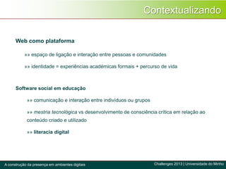 Contextualizando
»» espaço de ligação e interação entre pessoas e comunidades
»» identidade = experiências académicas formais + percurso de vida
Web como plataforma
Software social em educação
»» comunicação e interação entre indivíduos ou grupos
»» mestria tecnológica vs desenvolvimento de consciência crítica em relação ao
conteúdo criado e utilizado
»» literacia digital
Challenges 2013 | Universidade do MinhoA construção da presença em ambientes digitais
 