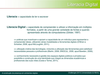 Literacia Digital
Literacia » capacidade de ler e escrever
»» práticas que incentivam e apoiam a capacidade de um indivíduo para representar e
compreender ideias, utilizando várias modalidades e ferramentas digitais (O’Brien e
Scharber, 2008, apud McLoughlin, 2011);
»» utilização criativa das tecnologias, incluindo a utilização das ferramentas para satisfazer
necessidades pessoais e profissionais (Martin, 2008; SNOCUL, 2006, apud Bawden, 2008);
»» conhecimento necessário à gestão dos espaços digitais públicos e privados que
possibilita a construção de uma identidade que integre as dimensões académicas e
profissionais das suas vidas (Costa e Torres, 2011).
Challenges 2013 | Universidade do MinhoA construção da presença em ambientes digitais
Literacia Digital » capacidade de compreender e utilizar a informação em múltiplos
formatos, a partir de uma grande variedade de fontes e quando
apresentada através de computadores (Gilster, 1997)
 