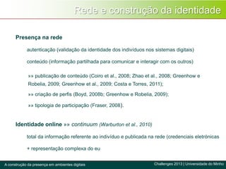 Rede e construção da identidade
Challenges 2013 | Universidade do MinhoA construção da presença em ambientes digitais
»» publicação de conteúdo (Coiro et al., 2008; Zhao et al., 2008; Greenhow e
Robelia, 2009; Greenhow et al., 2009; Costa e Torres, 2011);
»» criação de perfis (Boyd, 2008b; Greenhow e Robelia, 2009);
»» tipologia de participação (Fraser, 2008).
Presença na rede
autenticação (validação da identidade dos indivíduos nos sistemas digitais)
conteúdo (informação partilhada para comunicar e interagir com os outros)
Identidade online »» continuum (Warburton et al., 2010)
total da informação referente ao indivíduo e publicada na rede (credenciais eletrónicas
+ representação complexa do eu
 