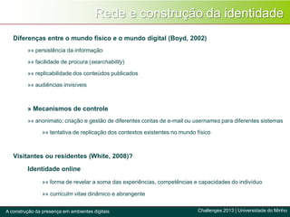 Rede e construção da identidade
Challenges 2013 | Universidade do MinhoA construção da presença em ambientes digitais
Diferenças entre o mundo físico e o mundo digital (Boyd, 2002)
»» persistência da informação
»» facilidade de procura (searchability)
»» replicabilidade dos conteúdos publicados
»» audiências invisíveis
» Mecanismos de controle
»» anonimato; criação e gestão de diferentes contas de e-mail ou usernames para diferentes sistemas
»» tentativa de replicação dos contextos existentes no mundo físico
Visitantes ou residentes (White, 2008)?
Identidade online
»» forma de revelar a soma das experiências, competências e capacidades do indivíduo
»» curriculm vitae dinâmico e abrangente
 