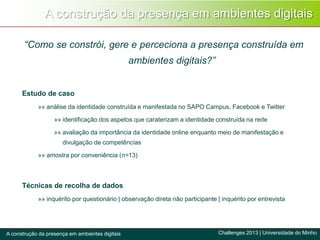 A construção da presença em ambientes digitais
Challenges 2013 | Universidade do MinhoA construção da presença em ambientes digitais
“Como se constrói, gere e perceciona a presença construída em
ambientes digitais?”
Estudo de caso
»» análise da identidade construída e manifestada no SAPO Campus, Facebook e Twitter
»» identificação dos aspetos que caraterizam a identidade construída na rede
»» avaliação da importância da identidade online enquanto meio de manifestação e
divulgação de competências
»» amostra por conveniência (n=13)
Técnicas de recolha de dados
»» inquérito por questionário | observação direta não participante | inquérito por entrevista
 