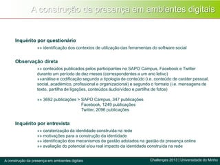 A construção da presença em ambientes digitais
Challenges 2013 | Universidade do MinhoA construção da presença em ambientes digitais
Inquérito por questionário
»» identificação dos contextos de utilização das ferramentas do software social
Observação direta
»» conteúdos publicados pelos participantes no SAPO Campus, Facebook e Twitter
durante um período de dez meses (correspondentes a um ano letivo)
»»análise e codificação segundo a tipologia de conteúdo (i.e. conteúdo de caráter pessoal,
social, académico, profissional e organizacional) e segundo o formato (i.e. mensagens de
texto, partilha de ligações, conteúdos áudio/vídeo e partilha de fotos)
»» 3692 publicações > SAPO Campus, 347 publicações
Facebook, 1249 publicações
Twitter, 2096 publicações
Inquérito por entrevista
»» caraterização da identidade construída na rede
»» motivações para a construção da identidade
»» identificação dos mecanismos de gestão adotados na gestão da presença online
»» avaliação do potencial e/ou real impacto da identidade construída na rede
 
