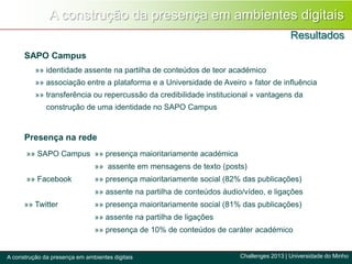 A construção da presença em ambientes digitais
Resultados
Challenges 2013 | Universidade do MinhoA construção da presença em ambientes digitais
SAPO Campus
»» identidade assente na partilha de conteúdos de teor académico
»» associação entre a plataforma e a Universidade de Aveiro » fator de influência
»» transferência ou repercussão da credibilidade institucional » vantagens da
construção de uma identidade no SAPO Campus
Presença na rede
»» SAPO Campus »» presença maioritariamente académica
»» assente em mensagens de texto (posts)
»» Facebook »» presença maioritariamente social (82% das publicações)
»» assente na partilha de conteúdos áudio/vídeo, e ligações
»» Twitter »» presença maioritariamente social (81% das publicações)
»» assente na partilha de ligações
»» presença de 10% de conteúdos de caráter académico
 