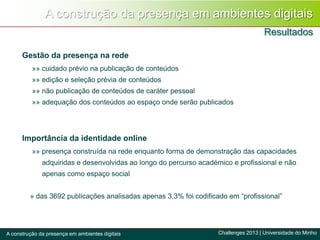A construção da presença em ambientes digitais
Resultados
Challenges 2013 | Universidade do MinhoA construção da presença em ambientes digitais
Gestão da presença na rede
»» cuidado prévio na publicação de conteúdos
»» edição e seleção prévia de conteúdos
»» não publicação de conteúdos de caráter pessoal
»» adequação dos conteúdos ao espaço onde serão publicados
Importância da identidade online
»» presença construída na rede enquanto forma de demonstração das capacidades
adquiridas e desenvolvidas ao longo do percurso académico e profissional e não
apenas como espaço social
» das 3692 publicações analisadas apenas 3,3% foi codificado em “profissional”
 