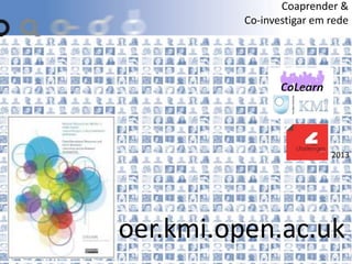 2013
oer.kmi.open.ac.uk
Coaprender &
Co-investigar em rede
 