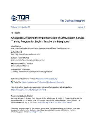The Qualitative Report
The Qualitative Report
Volume 24 Number 10 Article 5
10-14-2019
Challenges Affecting the Implementation of £50 Million In-Service
Challenges Affecting the Implementation of £50 Million In-Service
Training Program for English Teachers in Bangladesh
Training Program for English Teachers in Bangladesh
Abdul Karim
Brac University, Dhaka; Universiti Sains Malaysia, Penang, khasan13aiub@gmail.com
Zohur Ahmed
East West University, zohurs@gmail.com
Faheem Hasan Shahed
Brac University, faheembangladeshi@gmail.com
Mohammad Mosiur Rahman
Universiti Sains Malaysia
Abdul Rashid Mohamed
Albukhary International University, richsesusm@gmail.com
Follow this and additional works at: https://nsuworks.nova.edu/tqr
Part of the Teacher Education and Professional Development Commons
This Article has supplementary content. View the full record on NSUWorks here:
https://nsuworks.nova.edu/tqr/vol24/iss10/5
Recommended APA Citation
Recommended APA Citation
Karim, A., Ahmed, Z., Shahed, F. H., Rahman, M. M., & Mohamed, A. R. (2019). Challenges Affecting the
Implementation of £50 Million In-Service Training Program for English Teachers in Bangladesh. The
Qualitative Report, 24(10), 2457-2485. https://doi.org/10.46743/2160-3715/2019.4009
This Article is brought to you for free and open access by the The Qualitative Report at NSUWorks. It has been
accepted for inclusion in The Qualitative Report by an authorized administrator of NSUWorks. For more
information, please contact nsuworks@nova.edu.
 