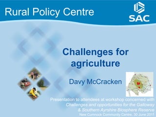 Rural Policy Centre


               Challenges for
                agriculture
                  Davy McCracken

         Presentation to attendees at workshop concerned with
                Challenges and opportunities for the Galloway
                       & Southern Ayrshire Biosphere Reserve
                                                                1
                       New Cumnock Community Centre, 30 June 2011
 