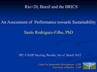 Rio+20, Brazil and the BRICS


An Assessment of Performance towards Sustainability

            Saulo Rodrigues-Filho, PhD




         IPC-UNDP Meeting, Brasília, 9th of March 2012

                       Center for Sustainable Development – CDS
                                      University of Brasília – UnB
 