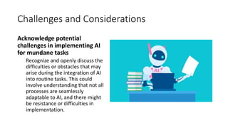 Challenges and Considerations
Acknowledge potential
challenges in implementing AI
for mundane tasks
Recognize and openly discuss the
difficulties or obstacles that may
arise during the integration of AI
into routine tasks. This could
involve understanding that not all
processes are seamlessly
adaptable to AI, and there might
be resistance or difficulties in
implementation.
 