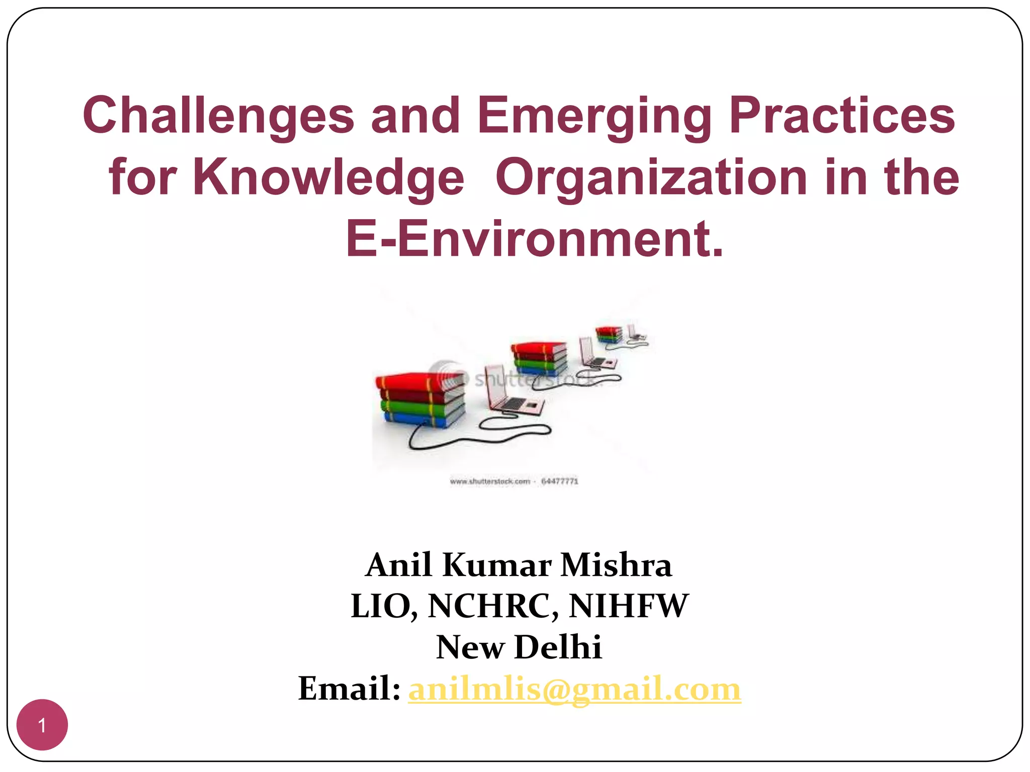 1Challenges and Emerging Practices for Knowledge  Organization in the E-Environment.Anil Kumar MishraLIO, NCHRC, NIHFWNew DelhiEmail: anilmlis@gmail.com
