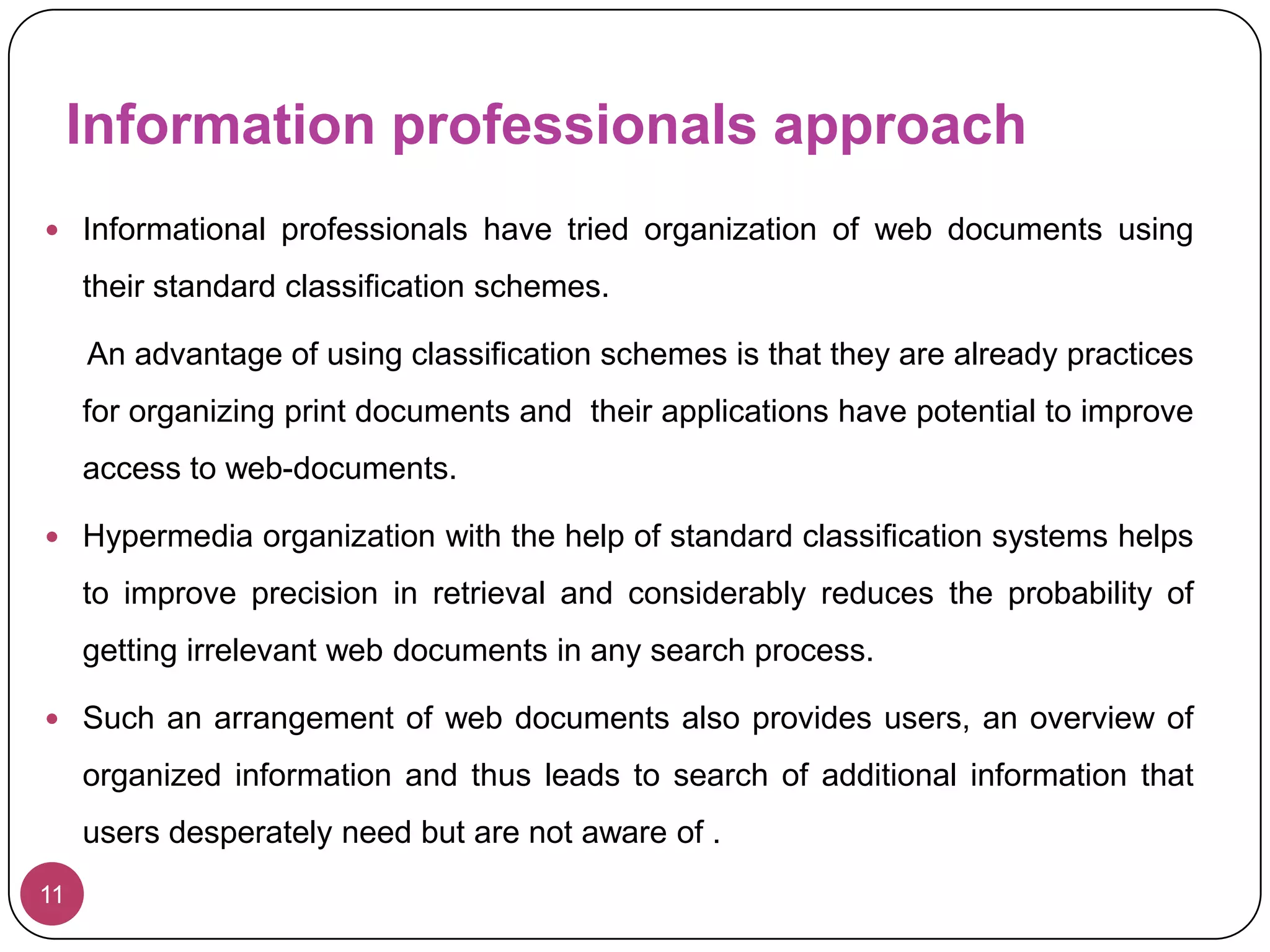 This requires categorization and organization of worthwhile hypermedia according to some order or schema.7Hypermedia offers an exciting new method of linking and searching information.It promptly facilitates spatial search of collateral sources of information cited or linked with a document.Any further effort for hypermedia documents’ organization has to be pursued keeping in view and keeping intact this intrinsic feature of hypermedia.As the Internet is now increasingly concentrating on personal space, any hypermedia organization schema should also offer an information prescription to an end user’s information problem.It must meet the ultimate objective of customized and personalized dissemination of information.