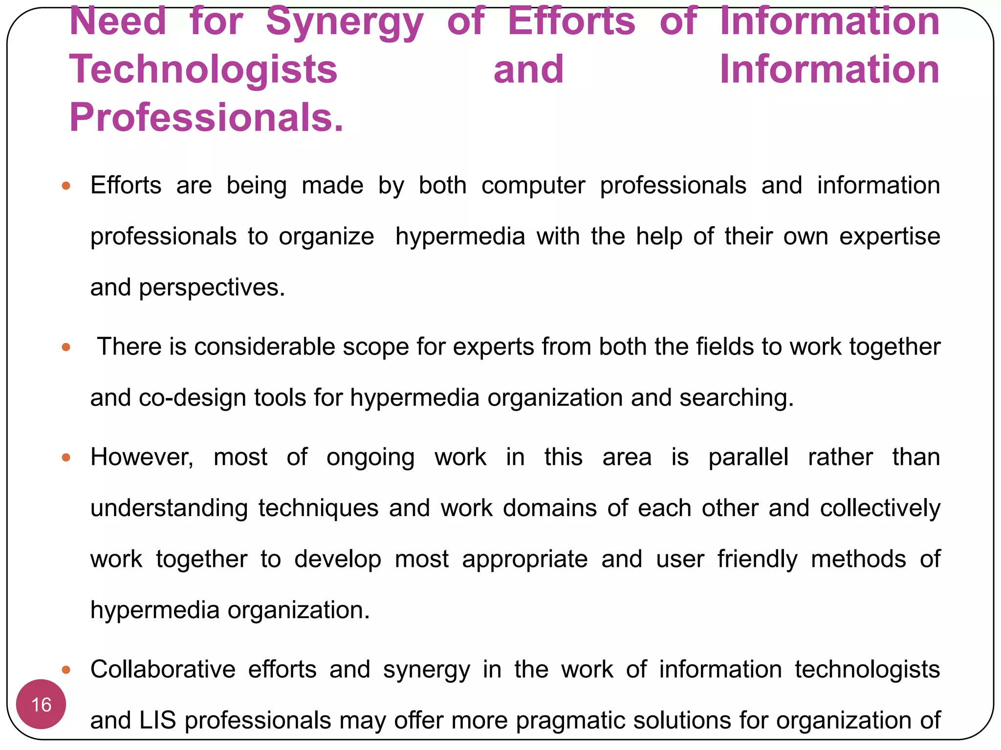 They may also integrate the functionality of even eliminating content to a defunct warehouse after meeting the fixed shelf life or replacement with more appropriate hypermedia documents.Information professionals approach11Informational professionals have tried organization of web documents using their standard classification schemes.     An advantage of using classification schemes is that they are already practices for organizing print documents and  their applications have potential to improve access to web-documents.Hypermedia organization with the help of standard classification systems helps to improve precision in retrieval and considerably reduces the probability of getting irrelevant web documents in any search process.Such an arrangement of web documents also provides users, an overview of organized information and thus leads to search of additional information that users desperately need but are not aware of .